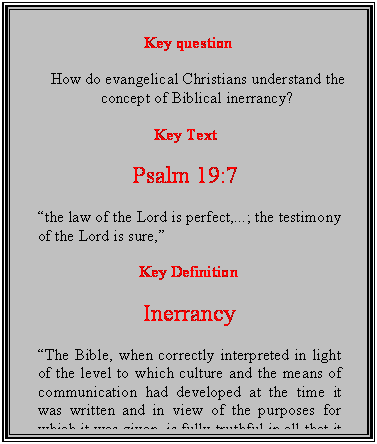 Text Box: Key question

How do evangelical Christians understand the concept of Biblical inerrancy?

Key Text

Psalm 19:7

the law of the Lord is perfect,...; the testimony of the Lord is sure,

Key Definition

Inerrancy

The Bible, when correctly interpreted in light of the level to which culture and the means of communication had developed at the time it was written and in view of the purposes for which it was given, is fully truthful in all that it affirms.  Millard Erickson

