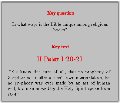 Text Box: Key question

In what ways is the Bible unique among religious books?


Key text

II Peter 1:20-21

 But know this first of all, that no prophecy of Scripture is a matter of ones own interpretation, for no prophecy was ever made by an act of human will, but men moved by the Holy Spirit spoke from God.
